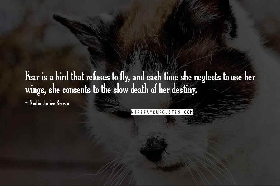 Nadia Janice Brown Quotes: Fear is a bird that refuses to fly, and each time she neglects to use her wings, she consents to the slow death of her destiny.