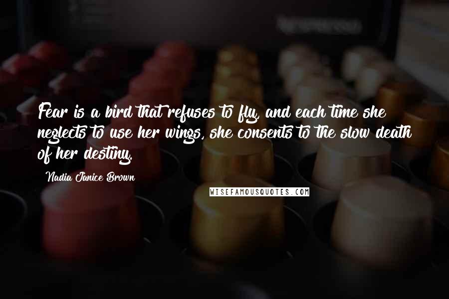 Nadia Janice Brown Quotes: Fear is a bird that refuses to fly, and each time she neglects to use her wings, she consents to the slow death of her destiny.