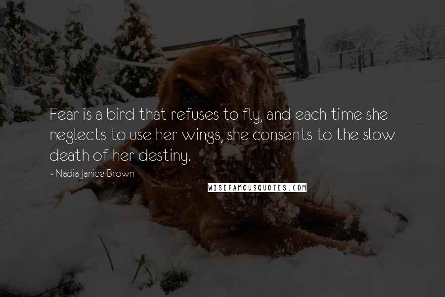 Nadia Janice Brown Quotes: Fear is a bird that refuses to fly, and each time she neglects to use her wings, she consents to the slow death of her destiny.