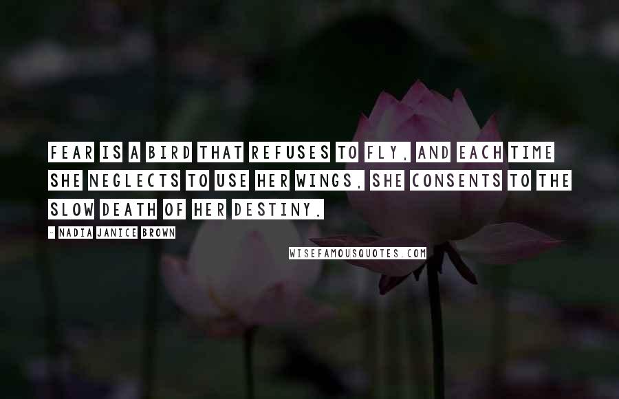 Nadia Janice Brown Quotes: Fear is a bird that refuses to fly, and each time she neglects to use her wings, she consents to the slow death of her destiny.