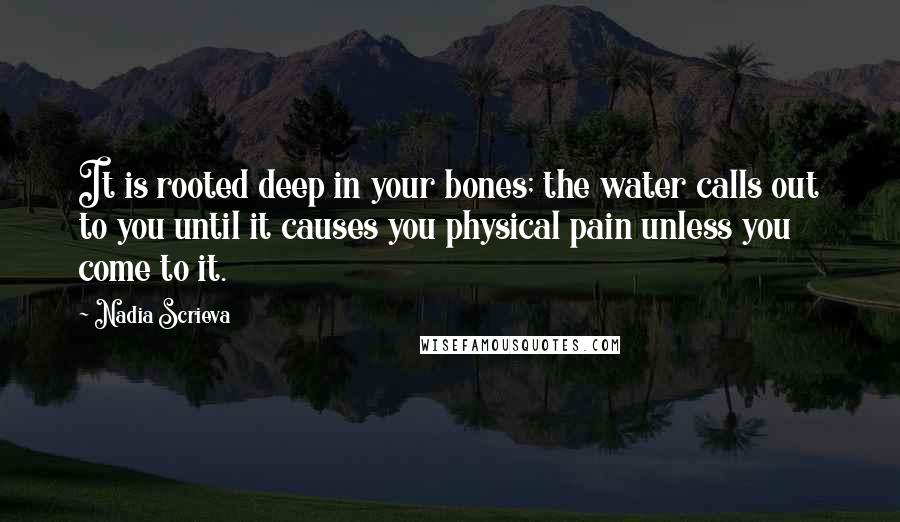 Nadia Scrieva Quotes: It is rooted deep in your bones; the water calls out to you until it causes you physical pain unless you come to it.