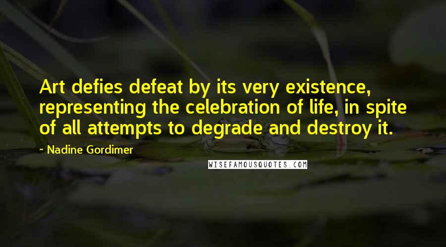 Nadine Gordimer Quotes: Art defies defeat by its very existence, representing the celebration of life, in spite of all attempts to degrade and destroy it.