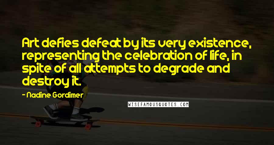 Nadine Gordimer Quotes: Art defies defeat by its very existence, representing the celebration of life, in spite of all attempts to degrade and destroy it.