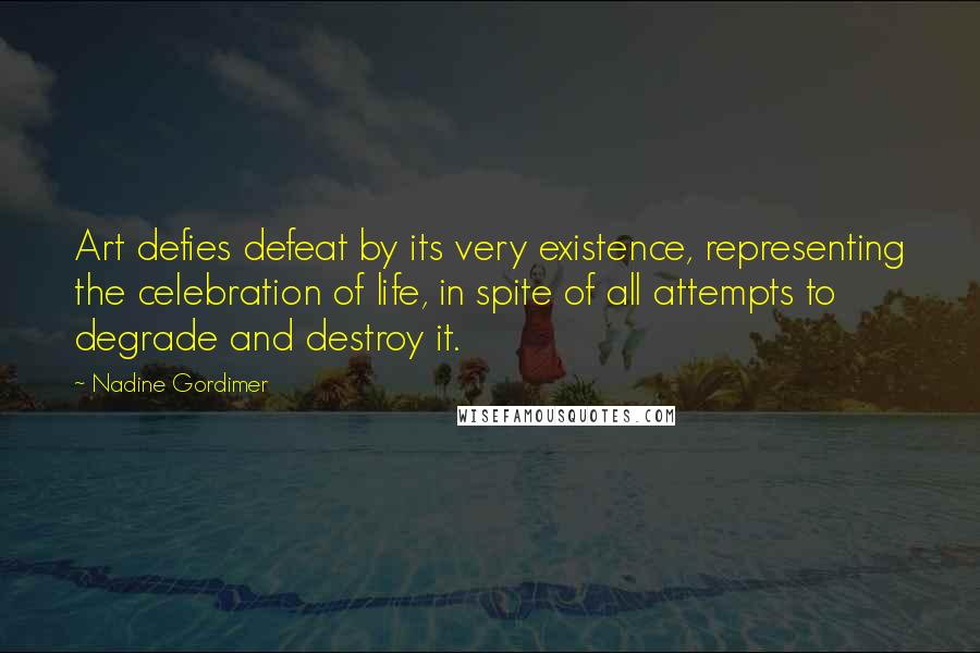 Nadine Gordimer Quotes: Art defies defeat by its very existence, representing the celebration of life, in spite of all attempts to degrade and destroy it.