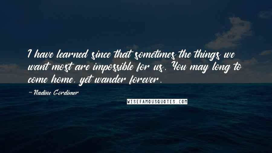 Nadine Gordimer Quotes: I have learned since that sometimes the things we want most are impossible for us. You may long to come home, yet wander forever.