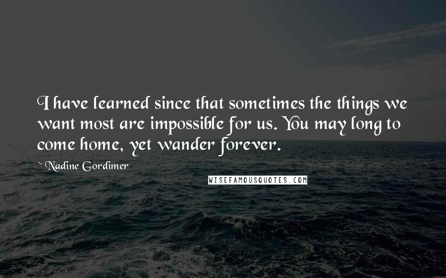 Nadine Gordimer Quotes: I have learned since that sometimes the things we want most are impossible for us. You may long to come home, yet wander forever.