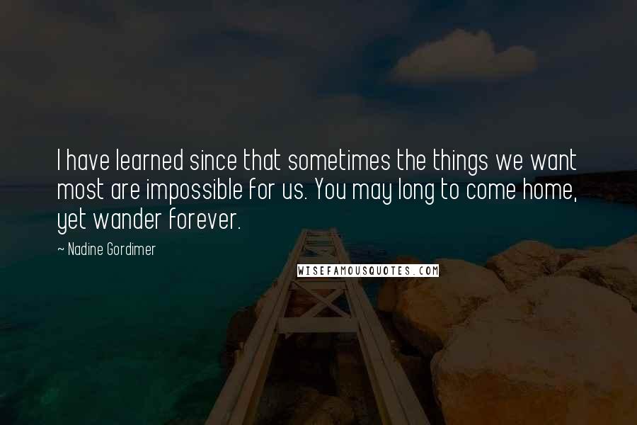 Nadine Gordimer Quotes: I have learned since that sometimes the things we want most are impossible for us. You may long to come home, yet wander forever.