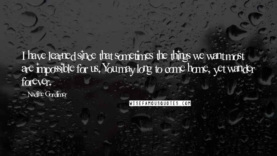 Nadine Gordimer Quotes: I have learned since that sometimes the things we want most are impossible for us. You may long to come home, yet wander forever.