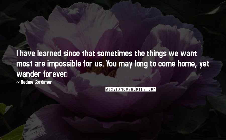 Nadine Gordimer Quotes: I have learned since that sometimes the things we want most are impossible for us. You may long to come home, yet wander forever.