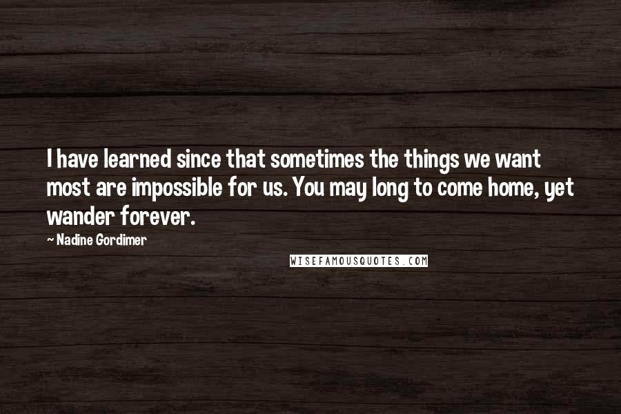 Nadine Gordimer Quotes: I have learned since that sometimes the things we want most are impossible for us. You may long to come home, yet wander forever.