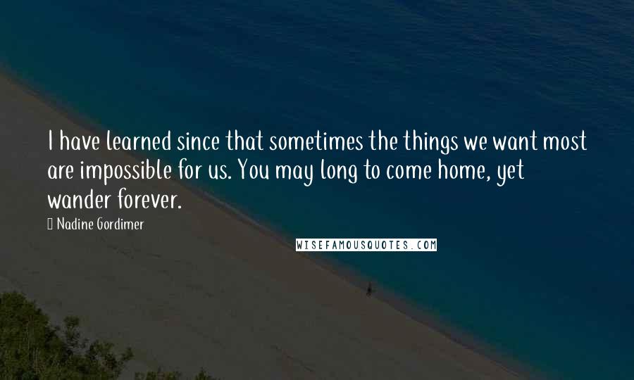 Nadine Gordimer Quotes: I have learned since that sometimes the things we want most are impossible for us. You may long to come home, yet wander forever.