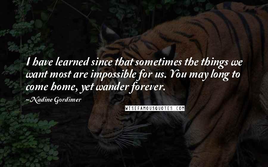 Nadine Gordimer Quotes: I have learned since that sometimes the things we want most are impossible for us. You may long to come home, yet wander forever.