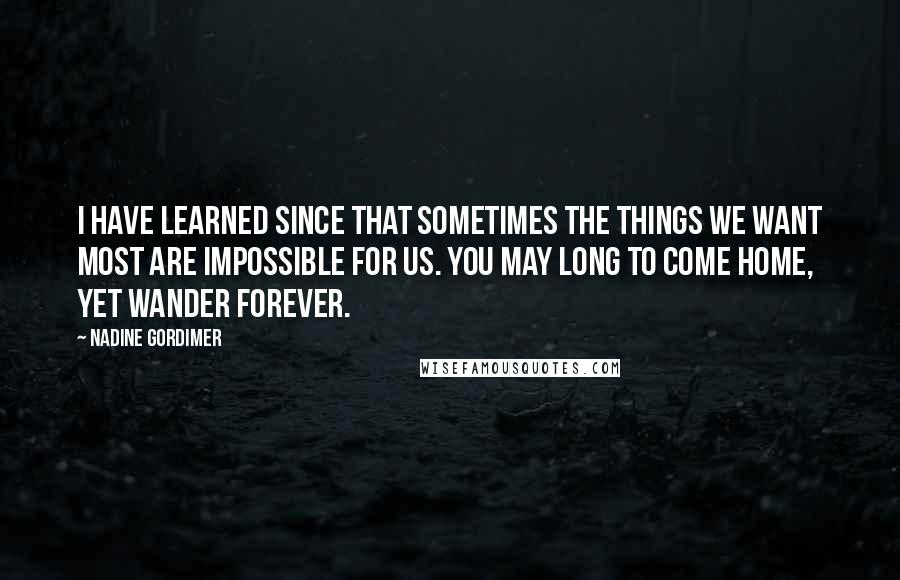 Nadine Gordimer Quotes: I have learned since that sometimes the things we want most are impossible for us. You may long to come home, yet wander forever.