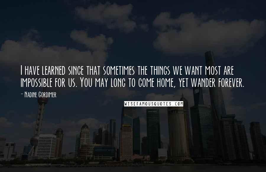 Nadine Gordimer Quotes: I have learned since that sometimes the things we want most are impossible for us. You may long to come home, yet wander forever.