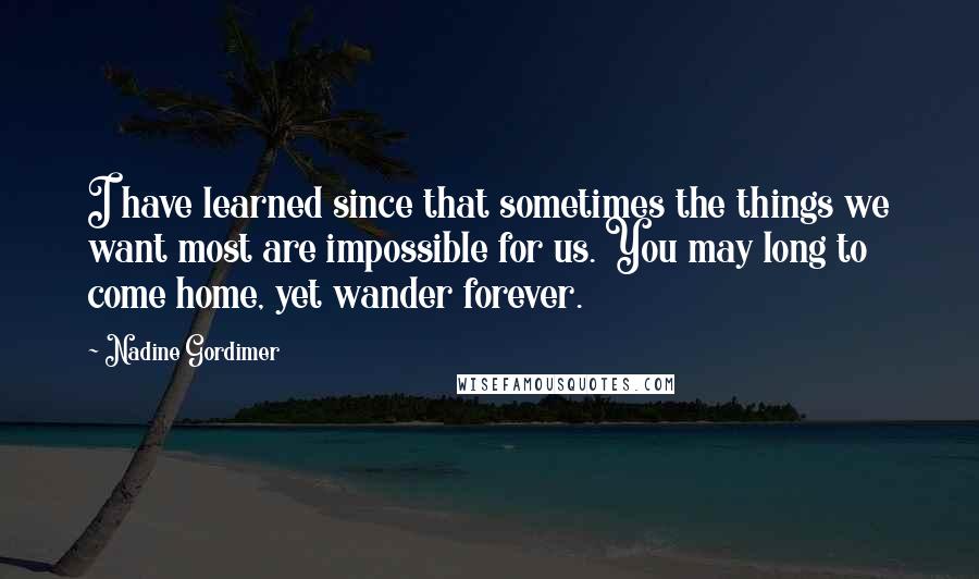 Nadine Gordimer Quotes: I have learned since that sometimes the things we want most are impossible for us. You may long to come home, yet wander forever.