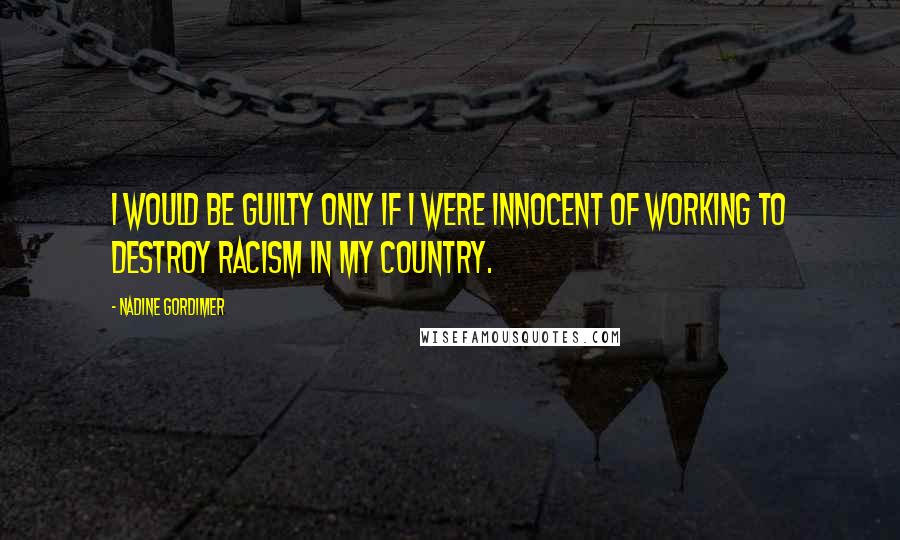 Nadine Gordimer Quotes: I would be guilty only if I were innocent of working to destroy racism in my country.