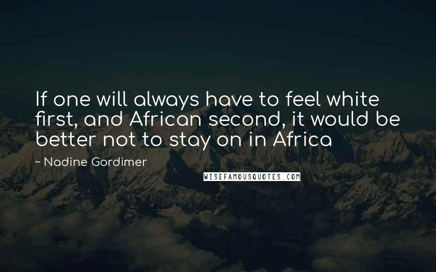 Nadine Gordimer Quotes: If one will always have to feel white first, and African second, it would be better not to stay on in Africa
