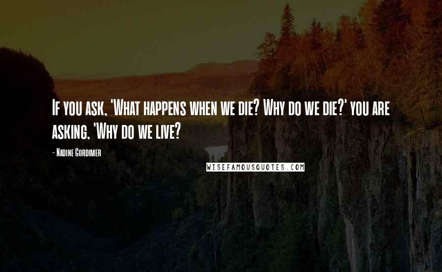 Nadine Gordimer Quotes: If you ask, 'What happens when we die? Why do we die?' you are asking, 'Why do we live?