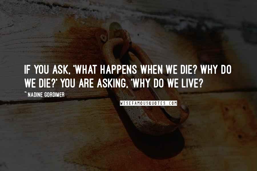 Nadine Gordimer Quotes: If you ask, 'What happens when we die? Why do we die?' you are asking, 'Why do we live?