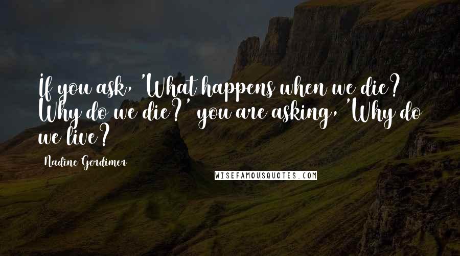 Nadine Gordimer Quotes: If you ask, 'What happens when we die? Why do we die?' you are asking, 'Why do we live?