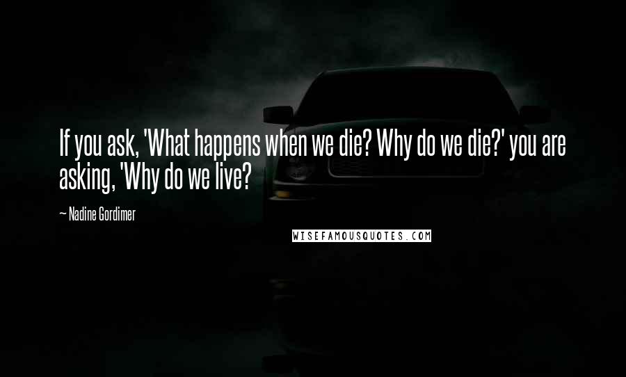 Nadine Gordimer Quotes: If you ask, 'What happens when we die? Why do we die?' you are asking, 'Why do we live?