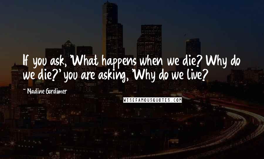 Nadine Gordimer Quotes: If you ask, 'What happens when we die? Why do we die?' you are asking, 'Why do we live?