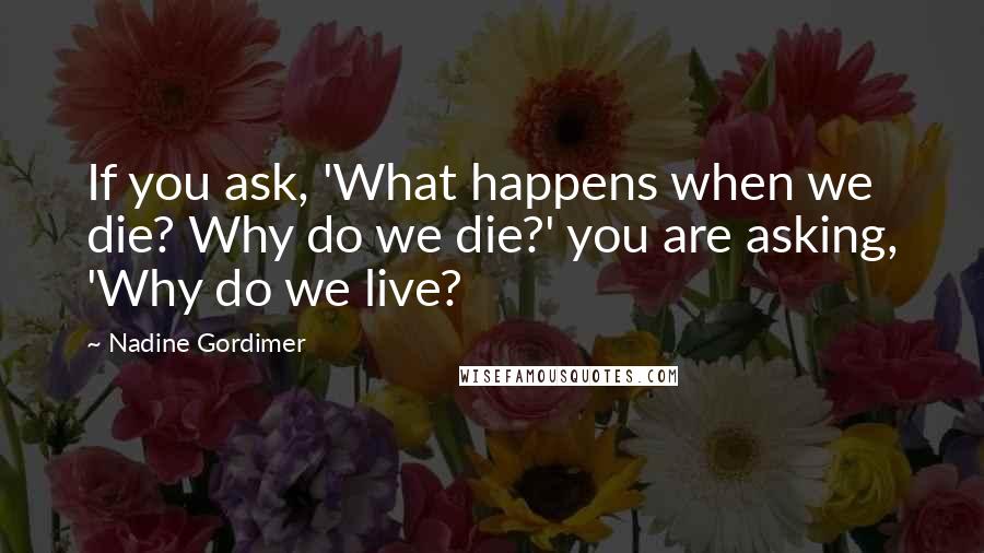 Nadine Gordimer Quotes: If you ask, 'What happens when we die? Why do we die?' you are asking, 'Why do we live?