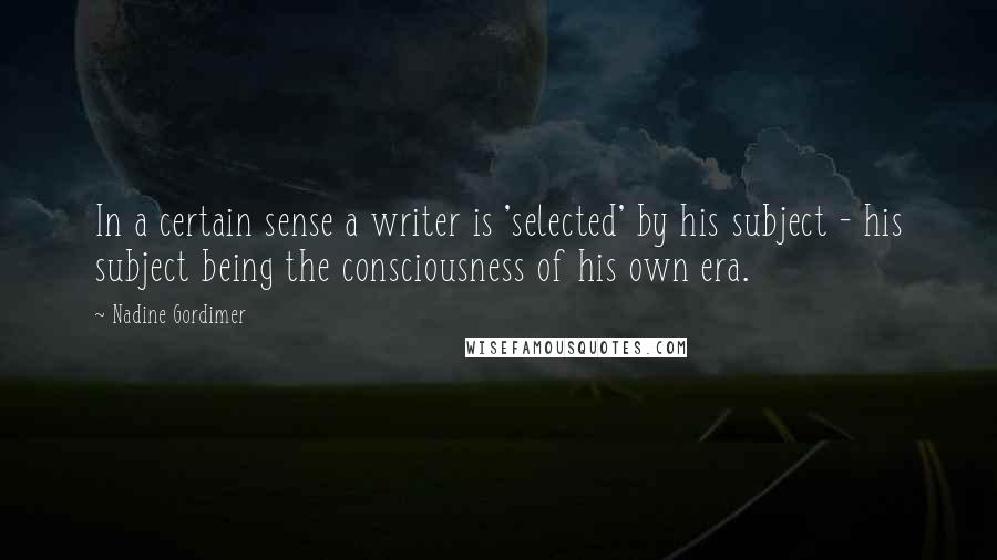 Nadine Gordimer Quotes: In a certain sense a writer is 'selected' by his subject - his subject being the consciousness of his own era.