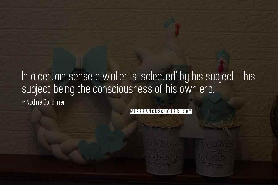 Nadine Gordimer Quotes: In a certain sense a writer is 'selected' by his subject - his subject being the consciousness of his own era.