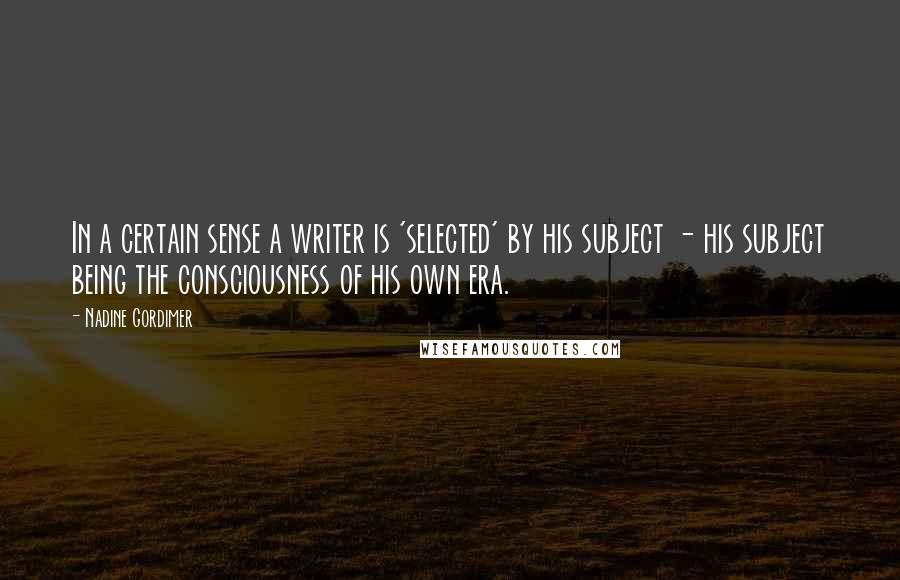 Nadine Gordimer Quotes: In a certain sense a writer is 'selected' by his subject - his subject being the consciousness of his own era.