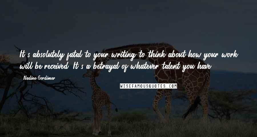 Nadine Gordimer Quotes: It's absolutely fatal to your writing to think about how your work will be received. It's a betrayal of whatever talent you have.