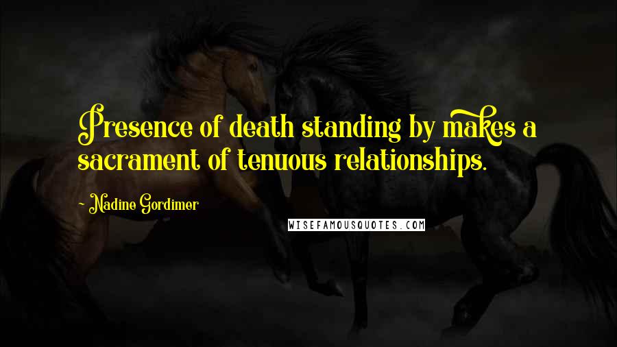 Nadine Gordimer Quotes: Presence of death standing by makes a sacrament of tenuous relationships.