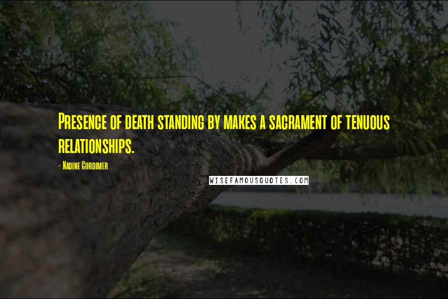 Nadine Gordimer Quotes: Presence of death standing by makes a sacrament of tenuous relationships.