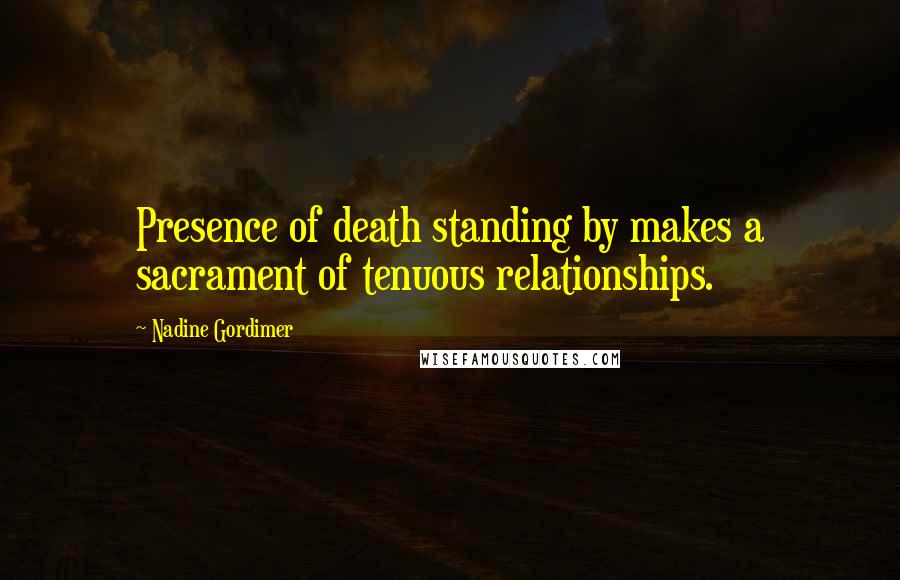 Nadine Gordimer Quotes: Presence of death standing by makes a sacrament of tenuous relationships.