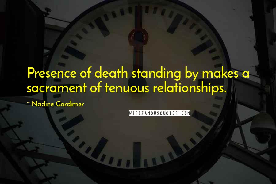 Nadine Gordimer Quotes: Presence of death standing by makes a sacrament of tenuous relationships.