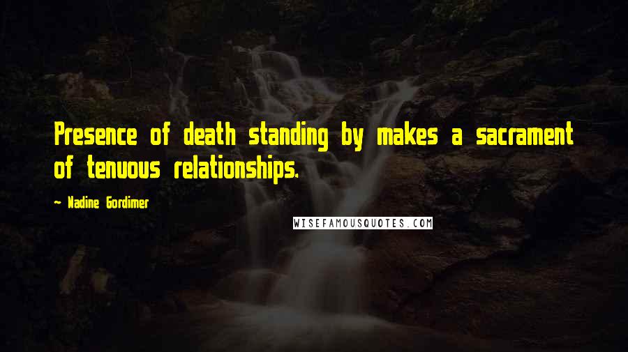 Nadine Gordimer Quotes: Presence of death standing by makes a sacrament of tenuous relationships.