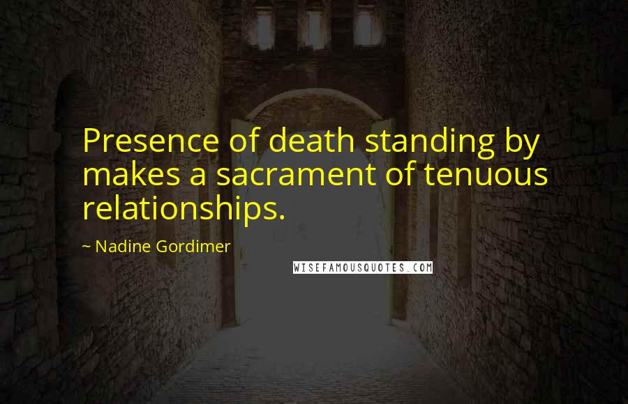 Nadine Gordimer Quotes: Presence of death standing by makes a sacrament of tenuous relationships.