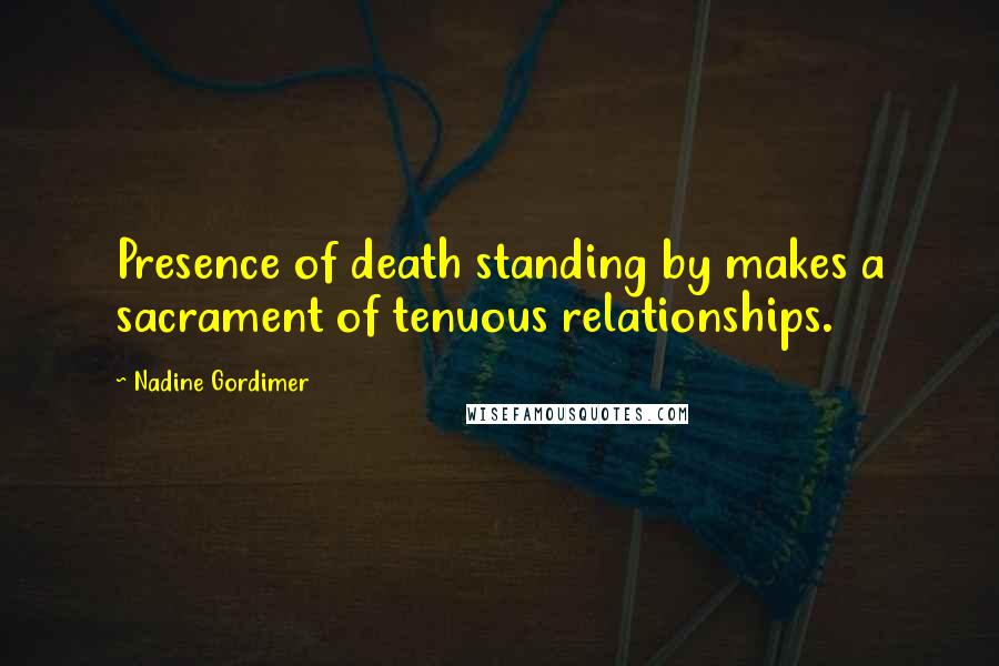 Nadine Gordimer Quotes: Presence of death standing by makes a sacrament of tenuous relationships.