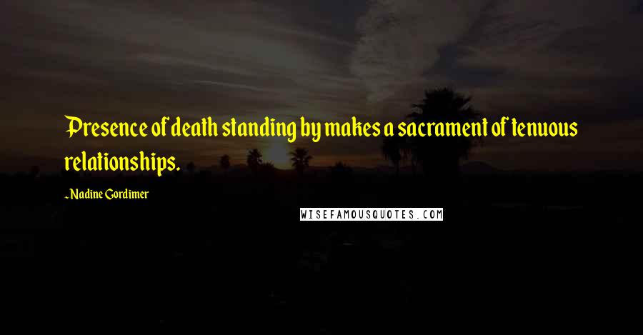 Nadine Gordimer Quotes: Presence of death standing by makes a sacrament of tenuous relationships.