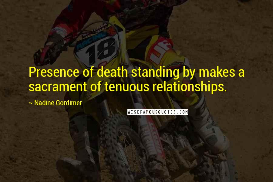 Nadine Gordimer Quotes: Presence of death standing by makes a sacrament of tenuous relationships.