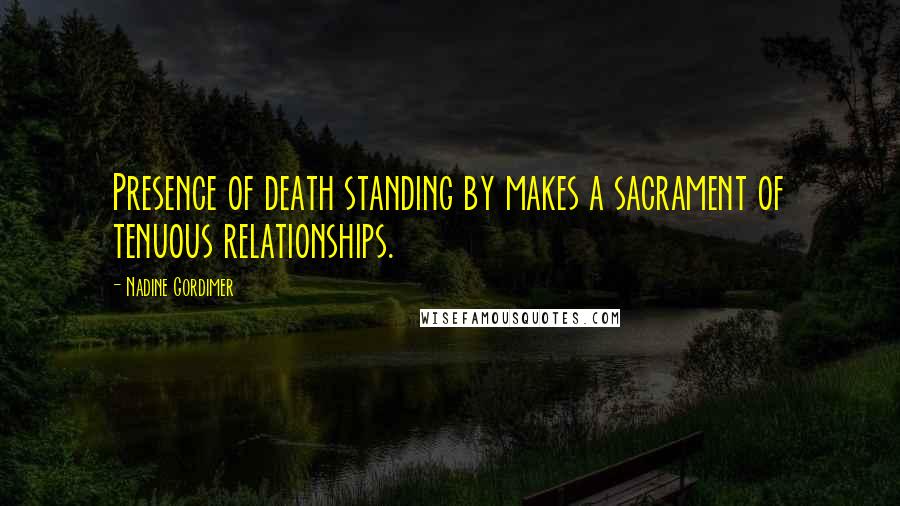 Nadine Gordimer Quotes: Presence of death standing by makes a sacrament of tenuous relationships.
