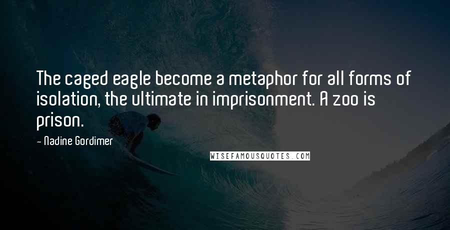 Nadine Gordimer Quotes: The caged eagle become a metaphor for all forms of isolation, the ultimate in imprisonment. A zoo is prison.