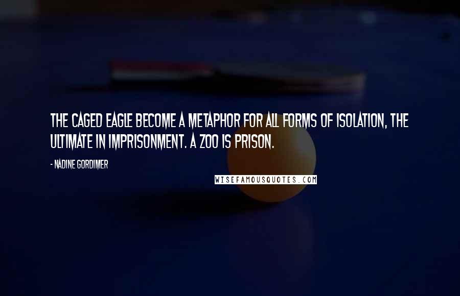 Nadine Gordimer Quotes: The caged eagle become a metaphor for all forms of isolation, the ultimate in imprisonment. A zoo is prison.