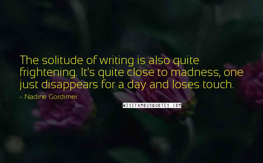 Nadine Gordimer Quotes: The solitude of writing is also quite frightening. It's quite close to madness, one just disappears for a day and loses touch.