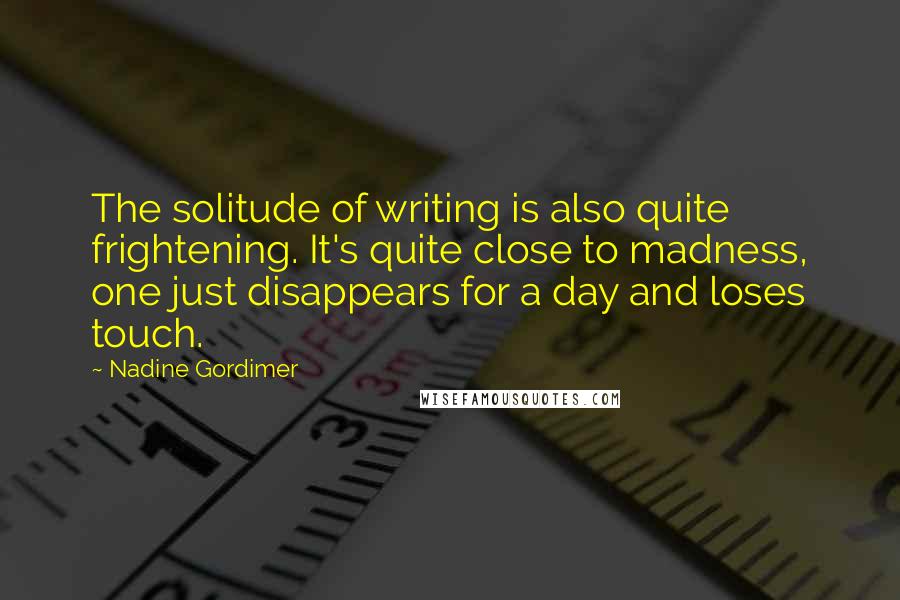 Nadine Gordimer Quotes: The solitude of writing is also quite frightening. It's quite close to madness, one just disappears for a day and loses touch.
