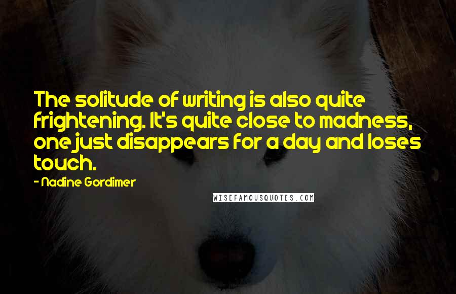 Nadine Gordimer Quotes: The solitude of writing is also quite frightening. It's quite close to madness, one just disappears for a day and loses touch.