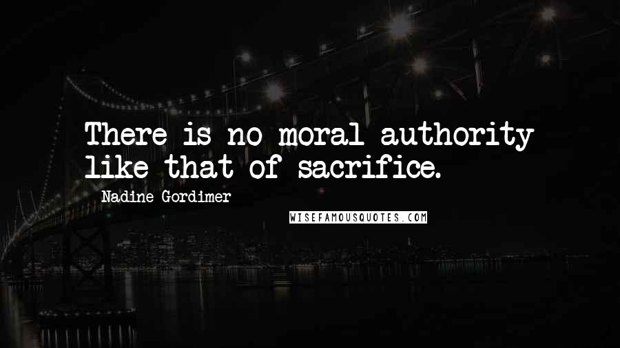 Nadine Gordimer Quotes: There is no moral authority like that of sacrifice.