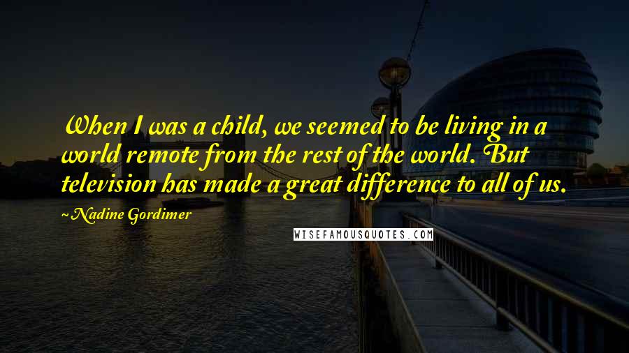Nadine Gordimer Quotes: When I was a child, we seemed to be living in a world remote from the rest of the world. But television has made a great difference to all of us.