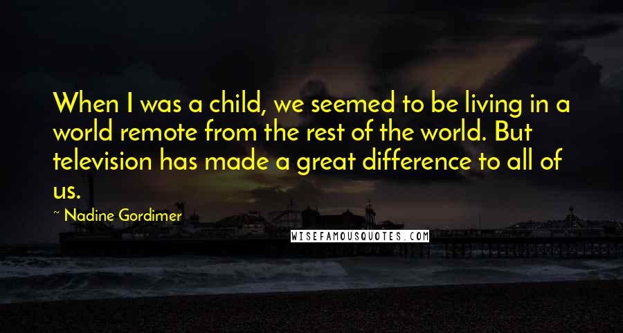 Nadine Gordimer Quotes: When I was a child, we seemed to be living in a world remote from the rest of the world. But television has made a great difference to all of us.