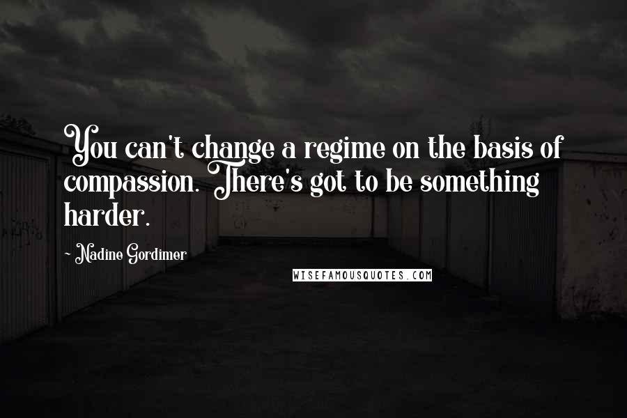 Nadine Gordimer Quotes: You can't change a regime on the basis of compassion. There's got to be something harder.